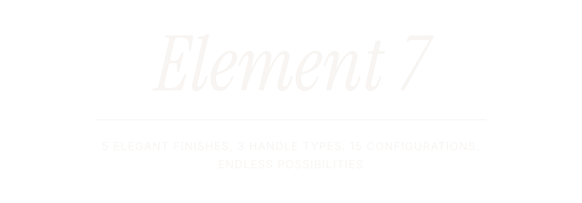 Element 7. 5 ELEGANT FINISHES, 3 HANDLE TYPES. 15 CONFIGURATIONS. ENDLESS POSSIBILITIES